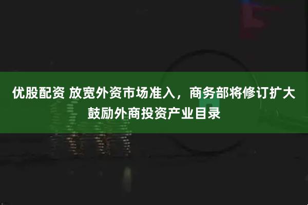 优股配资 放宽外资市场准入，商务部将修订扩大鼓励外商投资产业目录