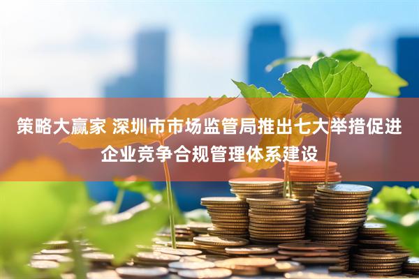 策略大赢家 深圳市市场监管局推出七大举措促进企业竞争合规管理体系建设