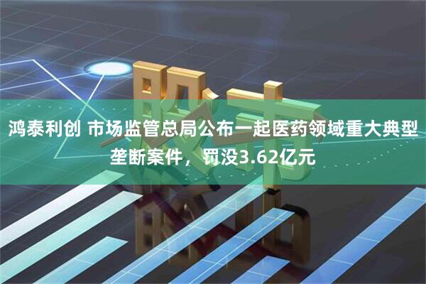 鸿泰利创 市场监管总局公布一起医药领域重大典型垄断案件，罚没3.62亿元