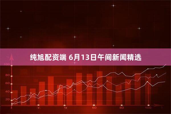 纯旭配资端 6月13日午间新闻精选