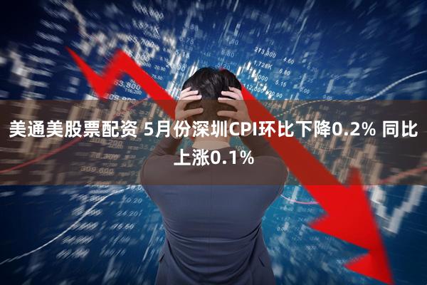 美通美股票配资 5月份深圳CPI环比下降0.2% 同比上涨0.1%