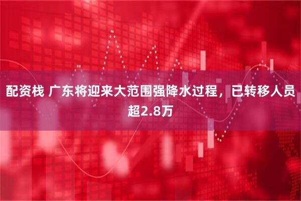 配资栈 广东将迎来大范围强降水过程，已转移人员超2.8万