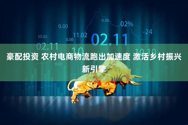 豪配投资 农村电商物流跑出加速度 激活乡村振兴新引擎