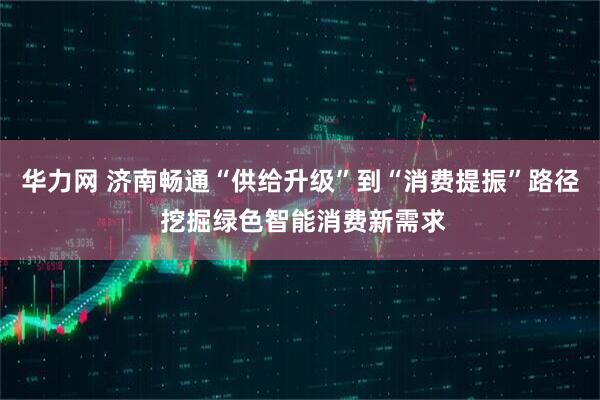 华力网 济南畅通“供给升级”到“消费提振”路径 挖掘绿色智能消费新需求
