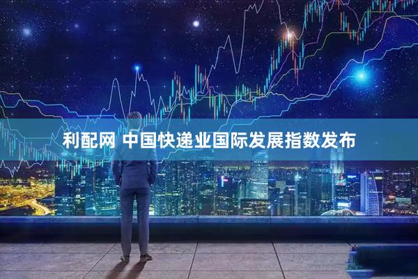 利配网 中国快递业国际发展指数发布