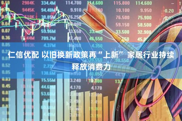 仁信优配 以旧换新政策再“上新” 家居行业持续释放消费力
