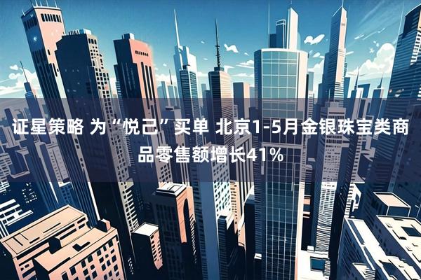 证星策略 为“悦己”买单 北京1-5月金银珠宝类商品零售额增长41%