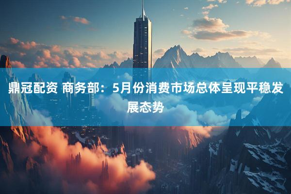 鼎冠配资 商务部：5月份消费市场总体呈现平稳发展态势