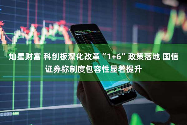 灿星财富 科创板深化改革“1+6”政策落地 国信证券称制度包容性显著提升