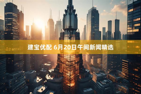建宝优配 6月20日午间新闻精选