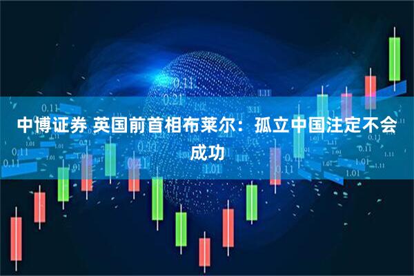 中博证券 英国前首相布莱尔：孤立中国注定不会成功