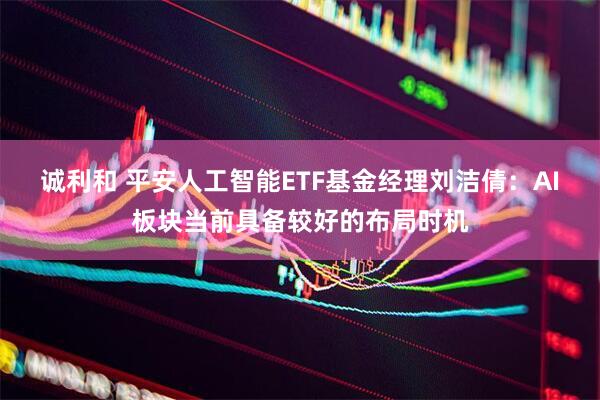 诚利和 平安人工智能ETF基金经理刘洁倩：AI板块当前具备较好的布局时机