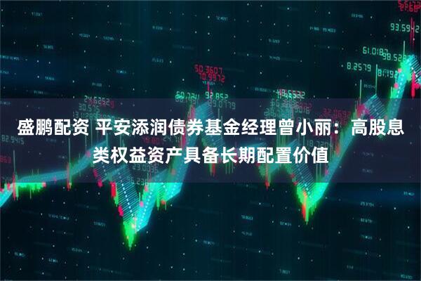 盛鹏配资 平安添润债券基金经理曾小丽：高股息类权益资产具备长期配置价值