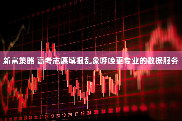 新富策略 高考志愿填报乱象呼唤更专业的数据服务