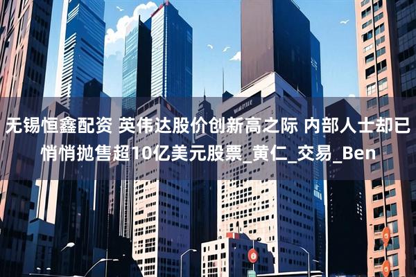 无锡恒鑫配资 英伟达股价创新高之际 内部人士却已悄悄抛售超10亿美元股票_黄仁_交易_Ben