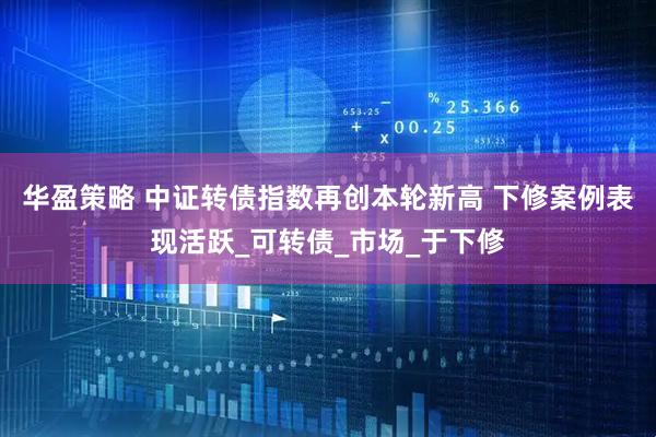 华盈策略 中证转债指数再创本轮新高 下修案例表现活跃_可转债_市场_于下修