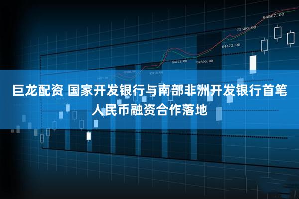 巨龙配资 国家开发银行与南部非洲开发银行首笔人民币融资合作落地