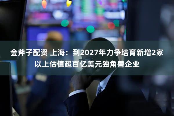 金斧子配资 上海：到2027年力争培育新增2家以上估值超百亿美元独角兽企业