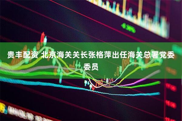 贵丰配资 北京海关关长张格萍出任海关总署党委委员