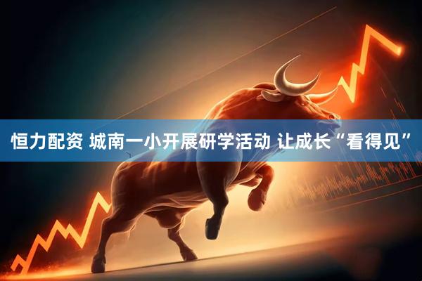 恒力配资 城南一小开展研学活动 让成长“看得见”