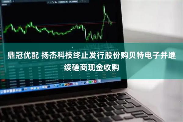 鼎冠优配 扬杰科技终止发行股份购贝特电子并继续磋商现金收购
