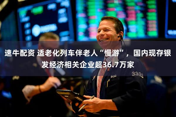 速牛配资 适老化列车伴老人“慢游”，国内现存银发经济相关企业超36.7万家
