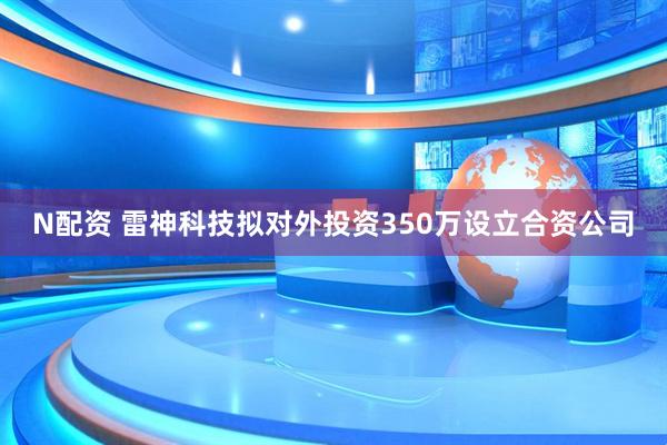 N配资 雷神科技拟对外投资350万设立合资公司