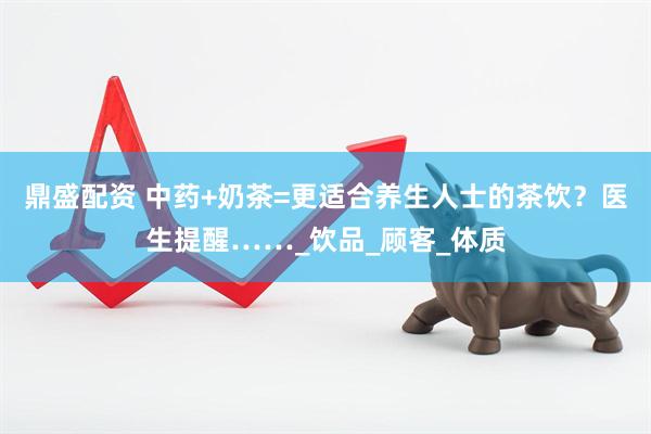 鼎盛配资 中药+奶茶=更适合养生人士的茶饮？医生提醒……_饮品_顾客_体质