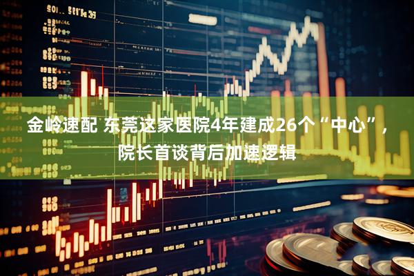金岭速配 东莞这家医院4年建成26个“中心”，院长首谈背后加速逻辑