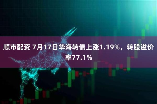 顺市配资 7月17日华海转债上涨1.19%，转股溢价率77.1%