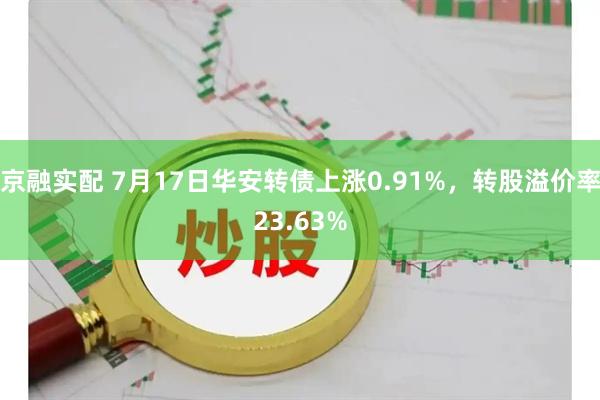 京融实配 7月17日华安转债上涨0.91%，转股溢价率23.63%