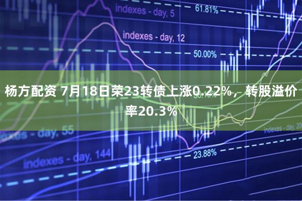 杨方配资 7月18日荣23转债上涨0.22%，转股溢价率20.3%