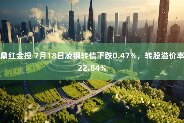 鼎红金投 7月18日凌钢转债下跌0.47%，转股溢价率22.84%