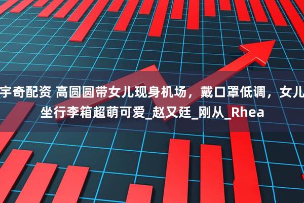 宇奇配资 高圆圆带女儿现身机场，戴口罩低调，女儿坐行李箱超萌可爱_赵又廷_刚从_Rhea