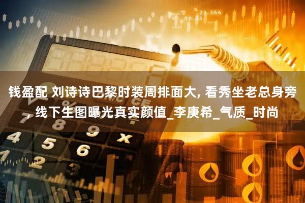 钱盈配 刘诗诗巴黎时装周排面大, 看秀坐老总身旁, 线下生图曝光真实颜值_李庚希_气质_时尚