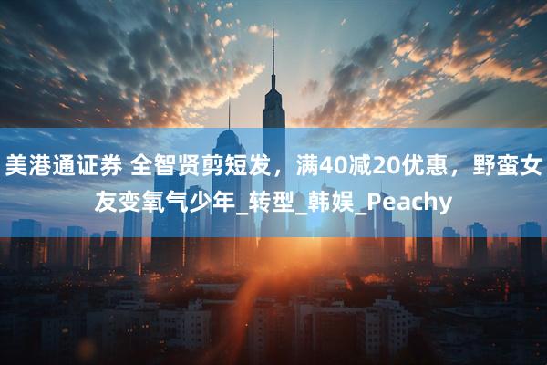美港通证券 全智贤剪短发，满40减20优惠，野蛮女友变氧气少年_转型_韩娱_Peachy
