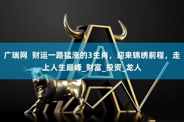广瑞网  财运一路猛涨的3生肖，迎来锦绣前程，走上人生巅峰_财富_投资_龙人