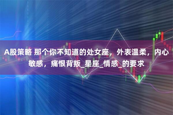A股策略 那个你不知道的处女座，外表温柔，内心敏感，痛恨背叛_星座_情感_的要求