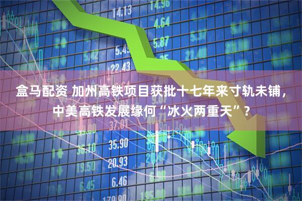 盒马配资 加州高铁项目获批十七年来寸轨未铺，中美高铁发展缘何“冰火两重天”？