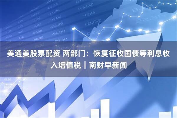 美通美股票配资 两部门：恢复征收国债等利息收入增值税｜南财早新闻