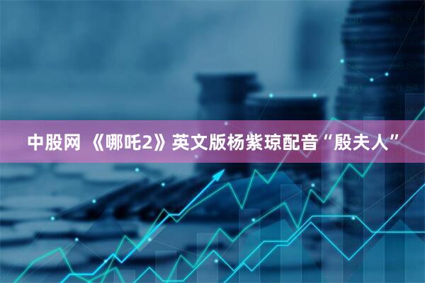 中股网 《哪吒2》英文版杨紫琼配音“殷夫人”