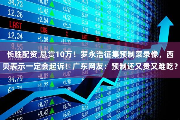 长胜配资 悬赏10万！罗永浩征集预制菜录像，西贝表示一定会起诉！广东网友：预制还又贵又难吃？