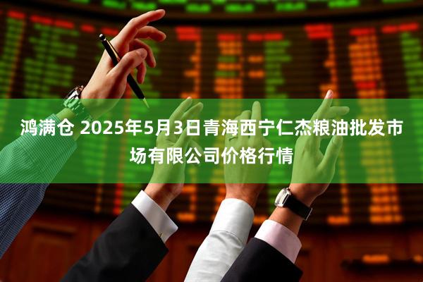 鸿满仓 2025年5月3日青海西宁仁杰粮油批发市场有限公司价格行情