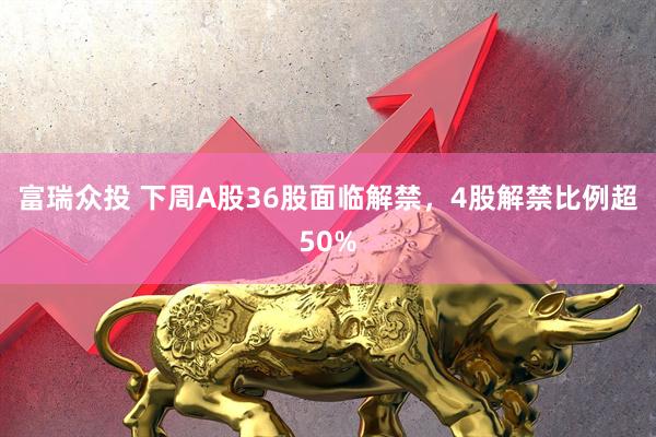 富瑞众投 下周A股36股面临解禁，4股解禁比例超50%
