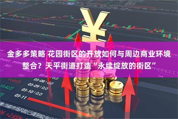 金多多策略 花园街区的开放如何与周边商业环境整合？天平街道打造“永续绽放的街区”