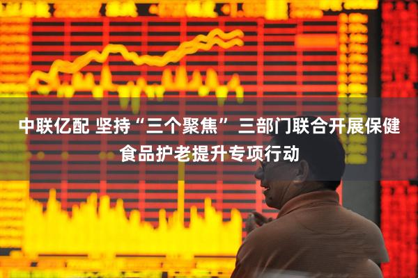 中联亿配 坚持“三个聚焦” 三部门联合开展保健食品护老提升专项行动