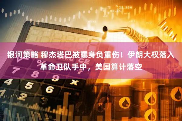 银河策略 穆杰塔巴被曝身负重伤！伊朗大权落入革命卫队手中，美国算计落空
