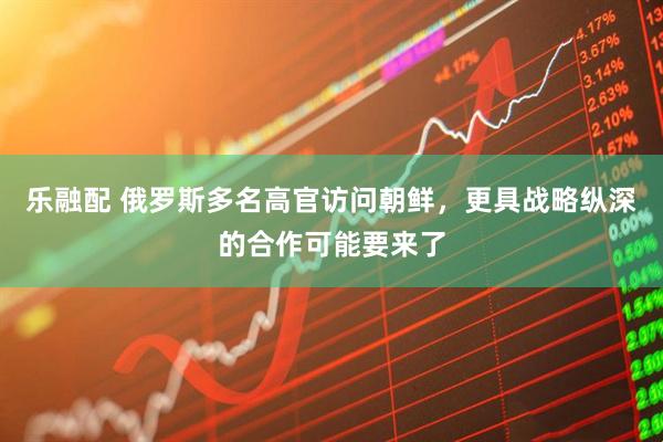 乐融配 俄罗斯多名高官访问朝鲜，更具战略纵深的合作可能要来了